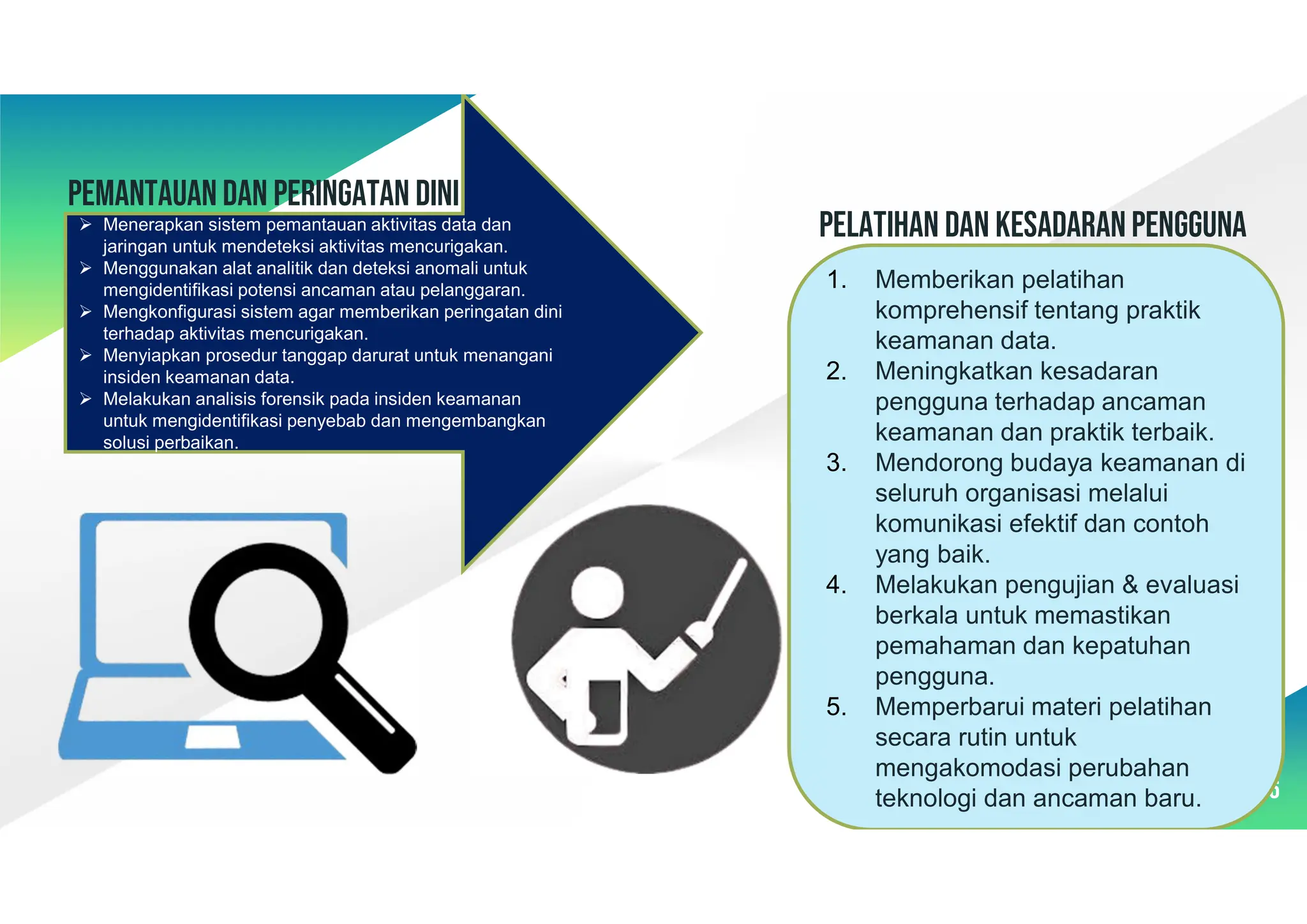 Pemantauan dan peringatan dini
56
 Menerapkan sistem pemantauan aktivitas data dan
jaringan untuk mendeteksi aktivitas mencurigakan.
 Menggunakan alat analitik dan deteksi anomali untuk
mengidentifikasi potensi ancaman atau pelanggaran.
 Mengkonfigurasi sistem agar memberikan peringatan dini
terhadap aktivitas mencurigakan.
 Menyiapkan prosedur tanggap darurat untuk menangani
insiden keamanan data.
 Melakukan analisis forensik pada insiden keamanan
untuk mengidentifikasi penyebab dan mengembangkan
solusi perbaikan.
1. Memberikan pelatihan
komprehensif tentang praktik
keamanan data.
2. Meningkatkan kesadaran
pengguna terhadap ancaman
keamanan dan praktik terbaik.
3. Mendorong budaya keamanan di
seluruh organisasi melalui
komunikasi efektif dan contoh
yang baik.
4. Melakukan pengujian & evaluasi
berkala untuk memastikan
pemahaman dan kepatuhan
pengguna.
5. Memperbarui materi pelatihan
secara rutin untuk
mengakomodasi perubahan
teknologi dan ancaman baru.
PELATIHAN DAN KESADARAN PENGGUNA
 