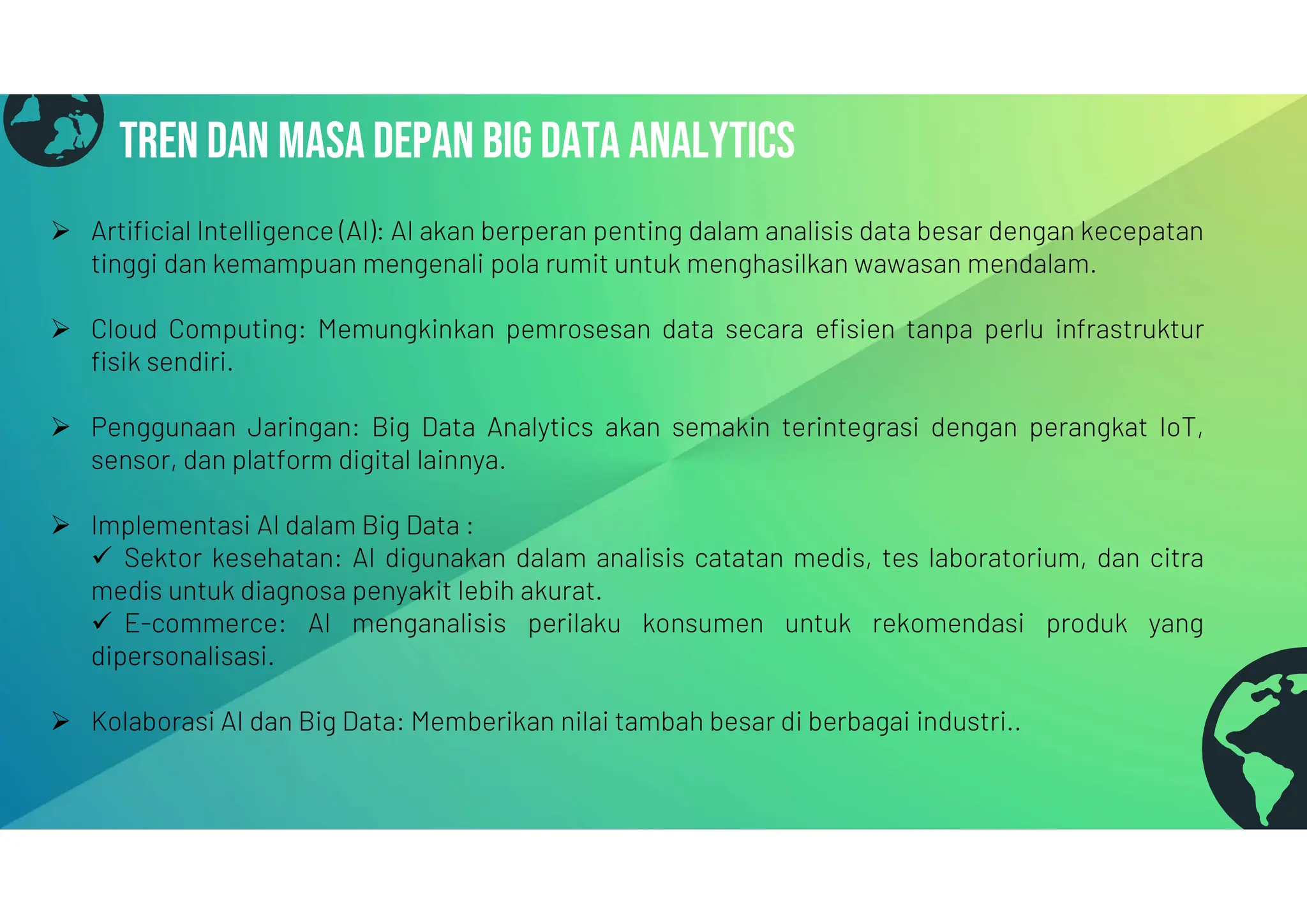 Tren dan masa depan big data analytics
Tren dan masa depan big data analytics
 Artificial Intelligence (AI): AI akan berperan penting dalam analisis data besar dengan kecepatan
tinggi dan kemampuan mengenali pola rumit untuk menghasilkan wawasan mendalam.
 Cloud Computing: Memungkinkan pemrosesan data secara efisien tanpa perlu infrastruktur
fisik sendiri.
 Penggunaan Jaringan: Big Data Analytics akan semakin terintegrasi dengan perangkat IoT,
sensor, dan platform digital lainnya.
 Implementasi AI dalam Big Data :
 Sektor kesehatan: AI digunakan dalam analisis catatan medis, tes laboratorium, dan citra
medis untuk diagnosa penyakit lebih akurat.
 E-commerce: AI menganalisis perilaku konsumen untuk rekomendasi produk yang
dipersonalisasi.
 Kolaborasi AI dan Big Data: Memberikan nilai tambah besar di berbagai industri..
 