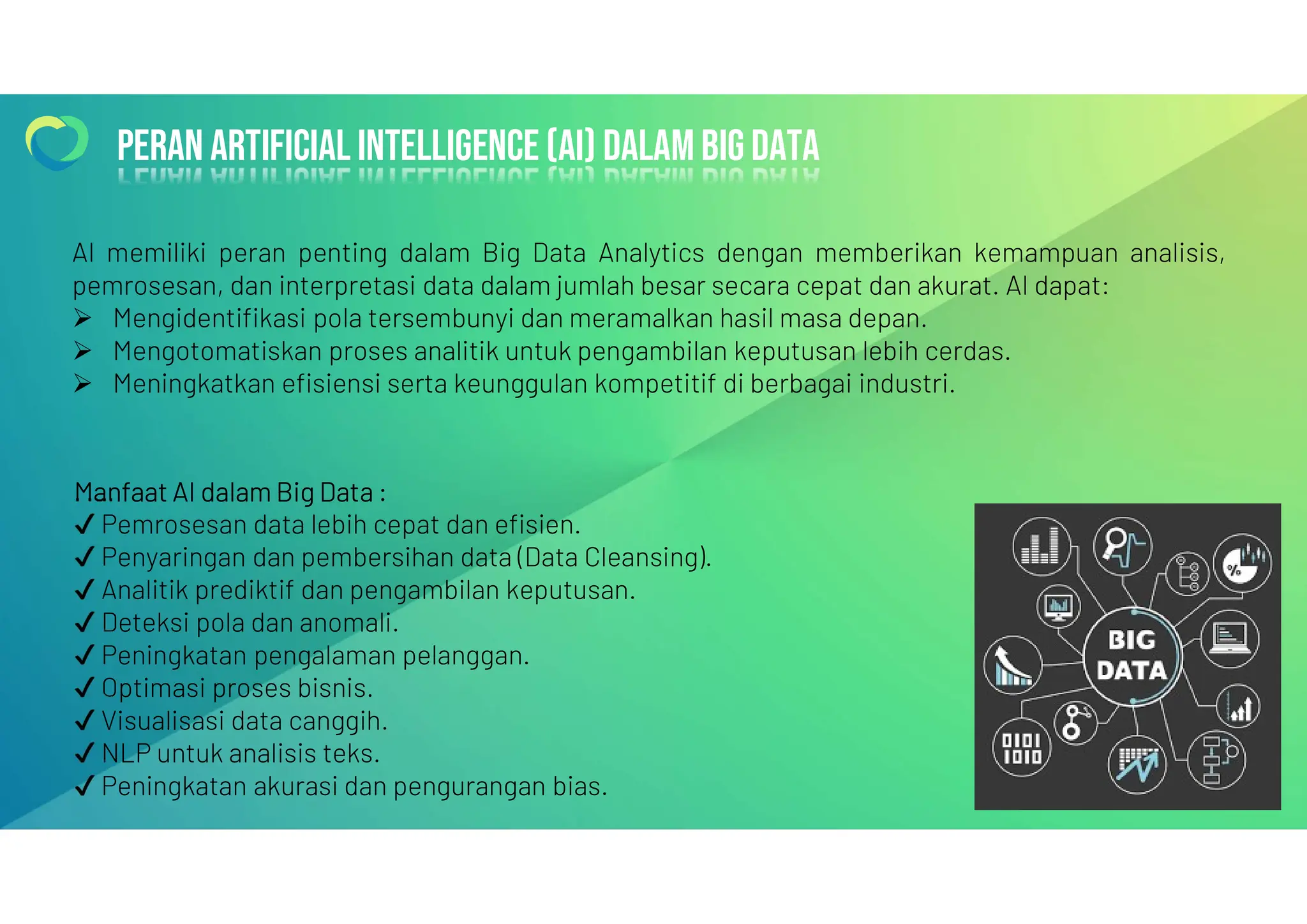 Peran artificial intelligence (ai) dalam big data
Peran artificial intelligence (ai) dalam big data
Manfaat AI dalam Big Data :
Pemrosesan data lebih cepat dan efisien.
Penyaringan dan pembersihan data (Data Cleansing).
Analitik prediktif dan pengambilan keputusan.
Deteksi pola dan anomali.
Peningkatan pengalaman pelanggan.
Optimasi proses bisnis.
Visualisasi data canggih.
NLP untuk analisis teks.
Peningkatan akurasi dan pengurangan bias.
AI memiliki peran penting dalam Big Data Analytics dengan memberikan kemampuan analisis,
pemrosesan, dan interpretasi data dalam jumlah besar secara cepat dan akurat. AI dapat:
 Mengidentifikasi pola tersembunyi dan meramalkan hasil masa depan.
 Mengotomatiskan proses analitik untuk pengambilan keputusan lebih cerdas.
 Meningkatkan efisiensi serta keunggulan kompetitif di berbagai industri.
 