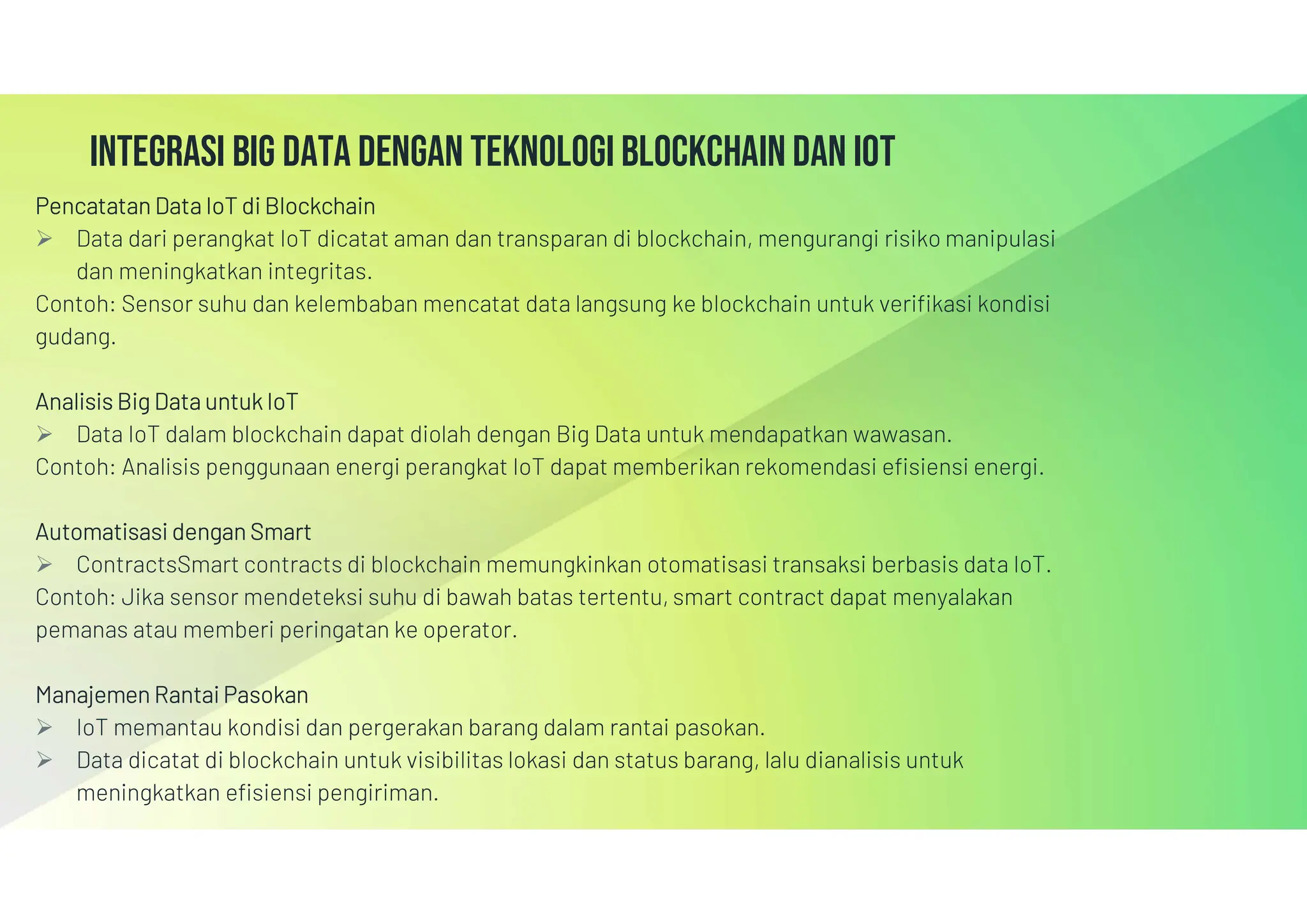 Integrasi big data dengan teknologi blockchain dan iot
Pencatatan Data IoT di Blockchain
 Data dari perangkat IoT dicatat aman dan transparan di blockchain, mengurangi risiko manipulasi
dan meningkatkan integritas.
Contoh: Sensor suhu dan kelembaban mencatat data langsung ke blockchain untuk verifikasi kondisi
gudang.
Analisis Big Data untuk IoT
 Data IoT dalam blockchain dapat diolah dengan Big Data untuk mendapatkan wawasan.
Contoh: Analisis penggunaan energi perangkat IoT dapat memberikan rekomendasi efisiensi energi.
Automatisasi dengan Smart
 ContractsSmart contracts di blockchain memungkinkan otomatisasi transaksi berbasis data IoT.
Contoh: Jika sensor mendeteksi suhu di bawah batas tertentu, smart contract dapat menyalakan
pemanas atau memberi peringatan ke operator.
Manajemen Rantai Pasokan
 IoT memantau kondisi dan pergerakan barang dalam rantai pasokan.
 Data dicatat di blockchain untuk visibilitas lokasi dan status barang, lalu dianalisis untuk
meningkatkan efisiensi pengiriman.
 