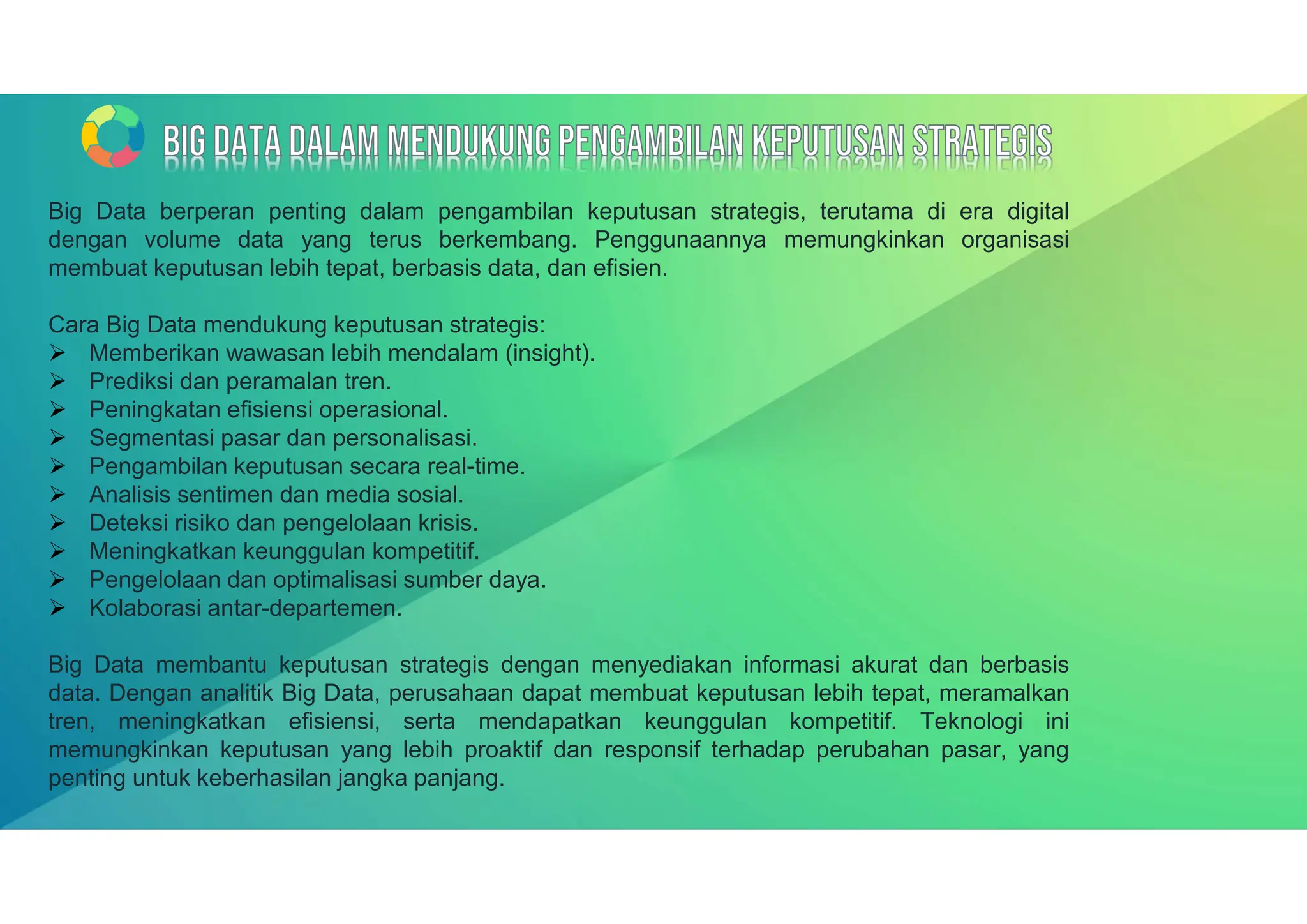 Big Data berperan penting dalam pengambilan keputusan strategis, terutama di era digital
dengan volume data yang terus berkembang. Penggunaannya memungkinkan organisasi
membuat keputusan lebih tepat, berbasis data, dan efisien.
Cara Big Data mendukung keputusan strategis:
 Memberikan wawasan lebih mendalam (insight).
 Prediksi dan peramalan tren.
 Peningkatan efisiensi operasional.
 Segmentasi pasar dan personalisasi.
 Pengambilan keputusan secara real-time.
 Analisis sentimen dan media sosial.
 Deteksi risiko dan pengelolaan krisis.
 Meningkatkan keunggulan kompetitif.
 Pengelolaan dan optimalisasi sumber daya.
 Kolaborasi antar-departemen.
Big Data membantu keputusan strategis dengan menyediakan informasi akurat dan berbasis
data. Dengan analitik Big Data, perusahaan dapat membuat keputusan lebih tepat, meramalkan
tren, meningkatkan efisiensi, serta mendapatkan keunggulan kompetitif. Teknologi ini
memungkinkan keputusan yang lebih proaktif dan responsif terhadap perubahan pasar, yang
penting untuk keberhasilan jangka panjang.
 