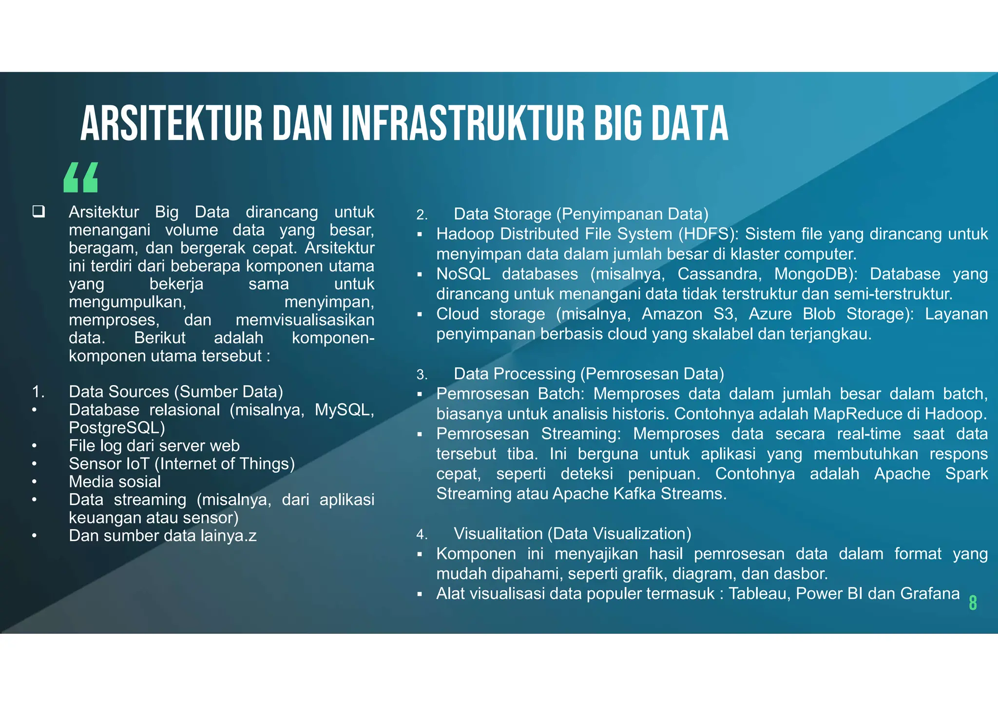 8
Arsitektur dan infrastruktur big data
 Arsitektur Big Data dirancang untuk
menangani volume data yang besar,
beragam, dan bergerak cepat. Arsitektur
ini terdiri dari beberapa komponen utama
yang bekerja sama untuk
mengumpulkan, menyimpan,
memproses, dan memvisualisasikan
data. Berikut adalah komponen-
komponen utama tersebut :
1. Data Sources (Sumber Data)
• Database relasional (misalnya, MySQL,
PostgreSQL)
• File log dari server web
• Sensor IoT (Internet of Things)
• Media sosial
• Data streaming (misalnya, dari aplikasi
keuangan atau sensor)
• Dan sumber data lainya.z
2. Data Storage (Penyimpanan Data)
 Hadoop Distributed File System (HDFS): Sistem file yang dirancang untuk
menyimpan data dalam jumlah besar di klaster computer.
 NoSQL databases (misalnya, Cassandra, MongoDB): Database yang
dirancang untuk menangani data tidak terstruktur dan semi-terstruktur.
 Cloud storage (misalnya, Amazon S3, Azure Blob Storage): Layanan
penyimpanan berbasis cloud yang skalabel dan terjangkau.
3. Data Processing (Pemrosesan Data)
 Pemrosesan Batch: Memproses data dalam jumlah besar dalam batch,
biasanya untuk analisis historis. Contohnya adalah MapReduce di Hadoop.
 Pemrosesan Streaming: Memproses data secara real-time saat data
tersebut tiba. Ini berguna untuk aplikasi yang membutuhkan respons
cepat, seperti deteksi penipuan. Contohnya adalah Apache Spark
Streaming atau Apache Kafka Streams.
4. Visualitation (Data Visualization)
 Komponen ini menyajikan hasil pemrosesan data dalam format yang
mudah dipahami, seperti grafik, diagram, dan dasbor.
 Alat visualisasi data populer termasuk : Tableau, Power BI dan Grafana
 
