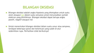 BILANGAN OKSIDASI
 Bilangan oksidasi adalah angka hipotesis yang ditetapkan untuk suatu
atom ataupun ion dalam suatu senyawa untuk menunjukkan jumlah
elektron yang dimilikinya. Bilangan oksidasi dapat berupa angka
positif, negatif ataupun nol
 Untuk menentukan bilangan oksidasi dalam suatu unsur atau senyawa,
terdapat beberapa syarat dan ketentuan yang sudah di atur
sedemikian rupa. Perhatikan slide berikutnya!
 