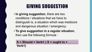 GIVING SUGGESTION
• In giving suggestion, there are two
conditions / situations that we have to
distinguish is, a situation which was mediocre
and dangerous situation / emergency.
• To give suggestion in a regular situation,
then use the following formula :
S + Should + Verb1 ( S + ought to +
Verb1)
 