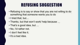 REFUSING SUGGESTION
• Refusing is to say or show that you are not willing to do
something that someone wants you to do
• I tried that, but…
• Thanks, but that won’t work/ help because …
• That’s a good idea, but …
• No, I’d rather not.
• I don’t feel like it.
• It’s a bad idea.
 