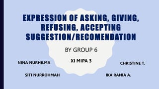 EXPRESSION OF ASKING, GIVING,
REFUSING, ACCEPTING
SUGGESTION/RECOMENDATION
BY GROUP 6
CHRISTINE T.
IKA RANIA A.
SITI NURROHMAH
NINA NURHILMA XI MIPA 3
 