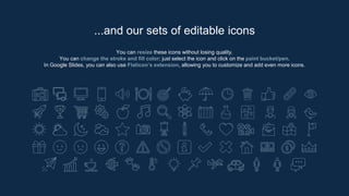 You can resize these icons without losing quality.
You can change the stroke and fill color; just select the icon and click on the paint bucket/pen.
In Google Slides, you can also use Flaticon’s extension, allowing you to customize and add even more icons.
...and our sets of editable icons
 