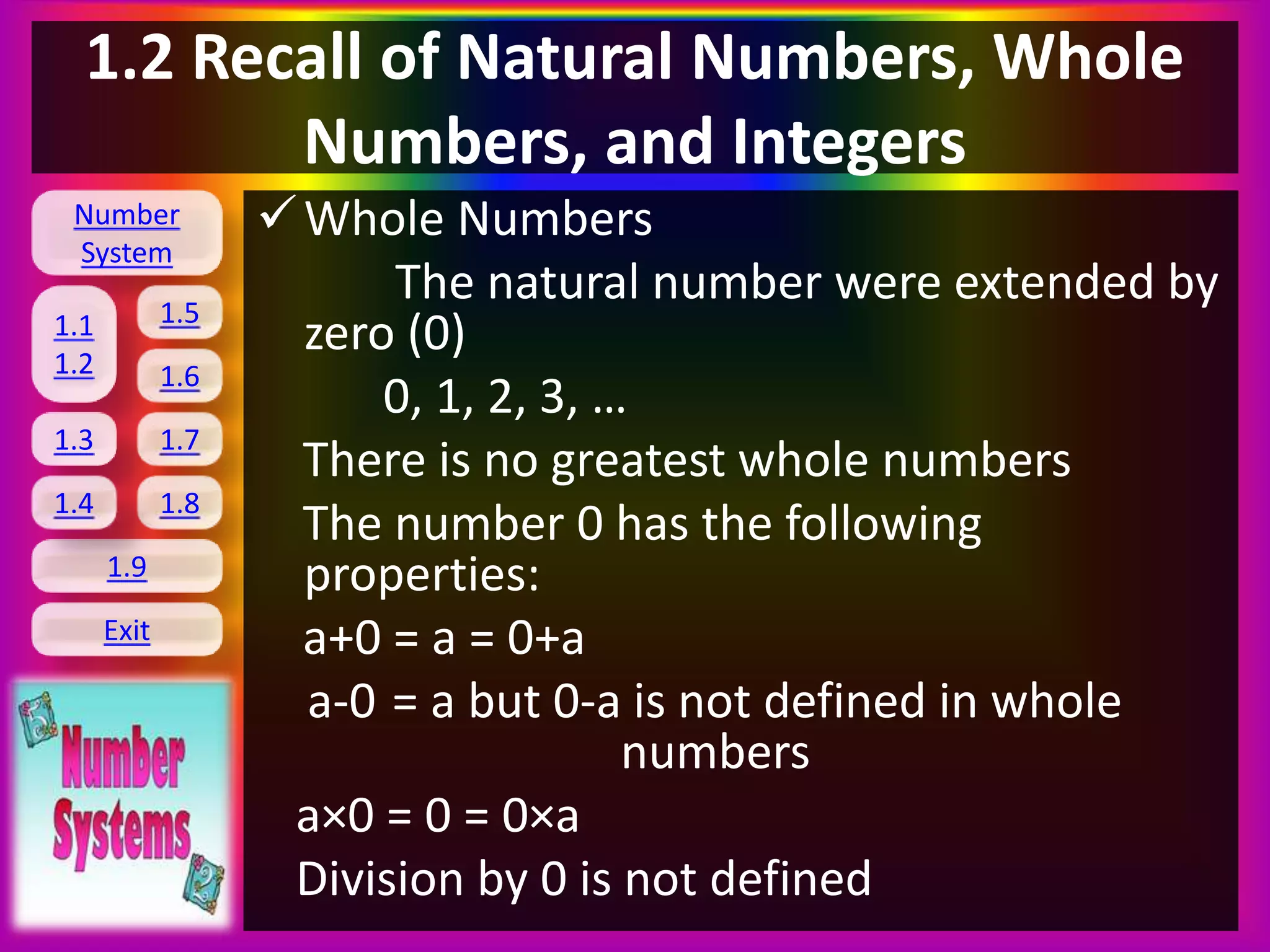 Number
System
1.1
1.2
1.5
1.6
1.3 1.7
1.8
1.9
Exit
1.4
1.2 Recall of Natural Numbers, Whole
Numbers, and Integers
Whole Numbers
The natural number were extended by
zero (0)
0, 1, 2, 3, …
There is no greatest whole numbers
The number 0 has the following
properties:
a+0 = a = 0+a
a-0 = a but 0-a is not defined in whole
numbers
a×0 = 0 = 0×a
Division by 0 is not defined
 