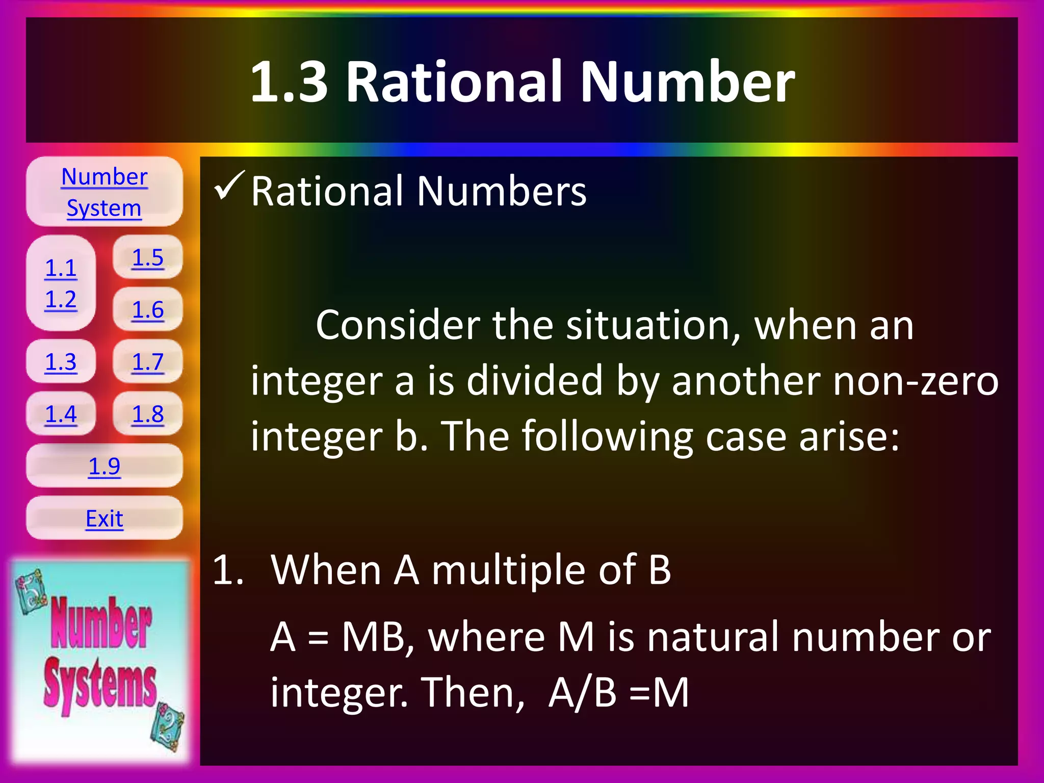 Number
System
1.1
1.2
1.5
1.6
1.3 1.7
1.8
1.9
Exit
1.4
1.3 Rational Number
Rational Numbers
Consider the situation, when an
integer a is divided by another non-zero
integer b. The following case arise:
1. When A multiple of B
A = MB, where M is natural number or
integer. Then, A/B =M
 