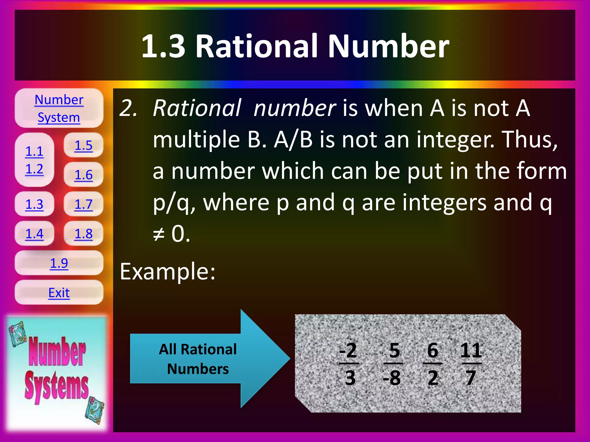 Number
System
1.1
1.2
1.5
1.6
1.3 1.7
1.8
1.9
Exit
1.4
1.3 Rational Number
2. Rational number is when A is not A
multiple B. A/B is not an integer. Thus,
a number which can be put in the form
p/q, where p and q are integers and q
≠ 0.
Example:
All Rational
Numbers
-2 5 6 11
3 -8 2 7
 
