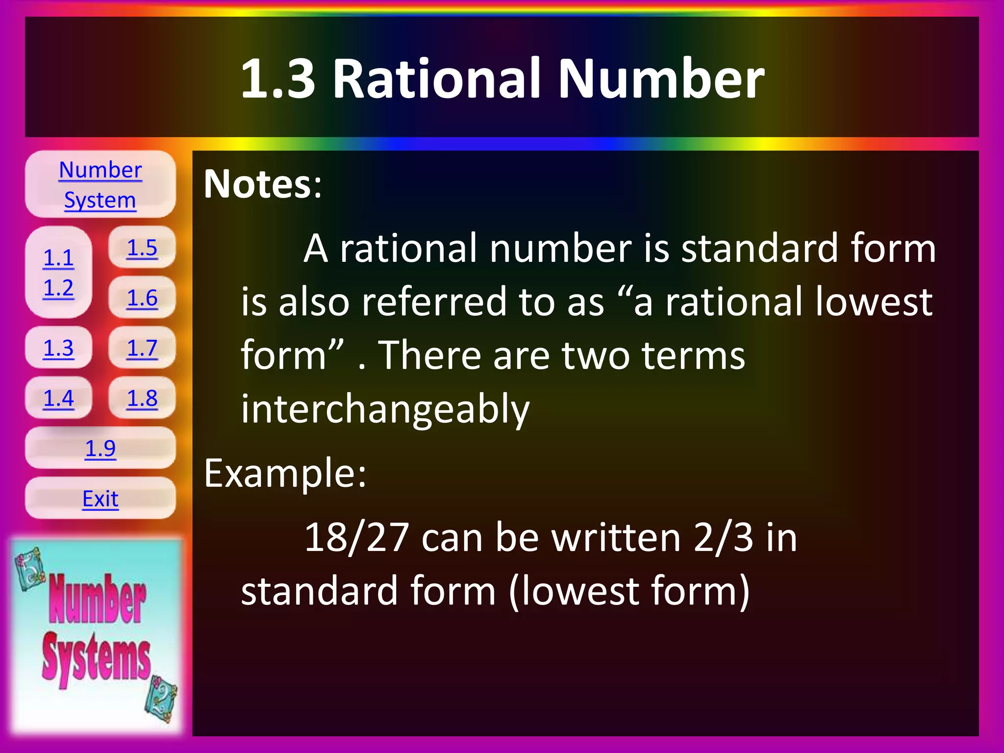 Number
System
1.1
1.2
1.5
1.6
1.3 1.7
1.8
1.9
Exit
1.4
1.3 Rational Number
Notes:
A rational number is standard form
is also referred to as “a rational lowest
form” . There are two terms
interchangeably
Example:
18/27 can be written 2/3 in
standard form (lowest form)
 
