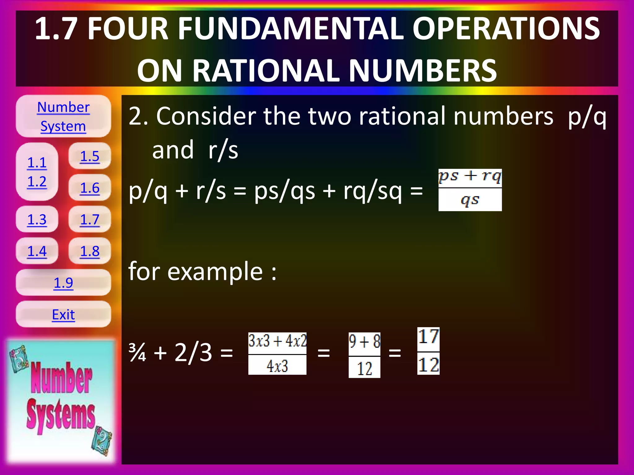 Number
System
1.1
1.2
1.5
1.6
1.3 1.7
1.8
1.9
Exit
1.4
1.7 FOUR FUNDAMENTAL OPERATIONS
ON RATIONAL NUMBERS
2. Consider the two rational numbers p/q
and r/s
p/q + r/s = ps/qs + rq/sq =
for example :
¾ + 2/3 = = =
 