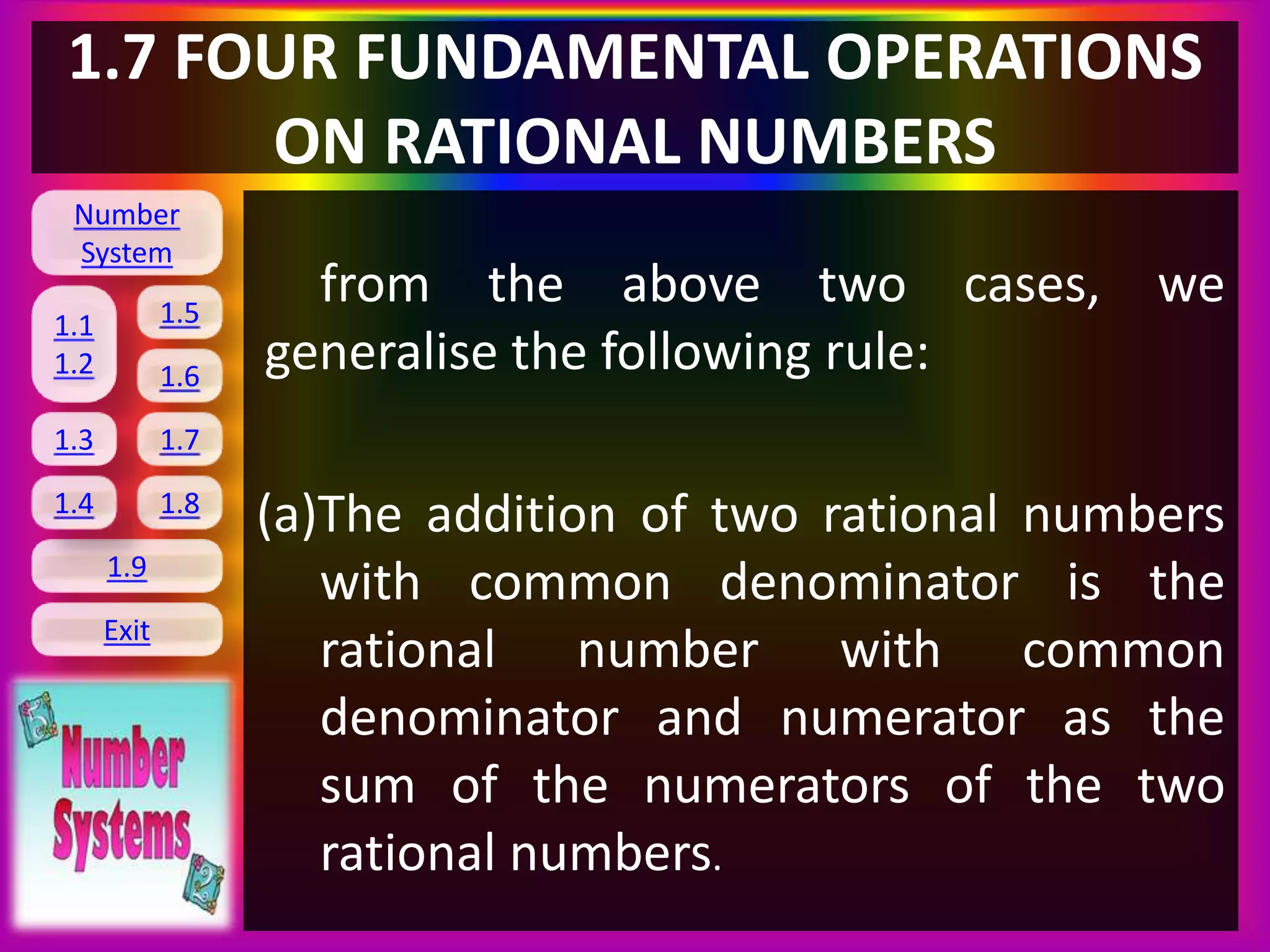 Number
System
1.1
1.2
1.5
1.6
1.3 1.7
1.8
1.9
Exit
1.4
1.7 FOUR FUNDAMENTAL OPERATIONS
ON RATIONAL NUMBERS
from the above two cases, we
generalise the following rule:
(a)The addition of two rational numbers
with common denominator is the
rational number with common
denominator and numerator as the
sum of the numerators of the two
rational numbers.
 