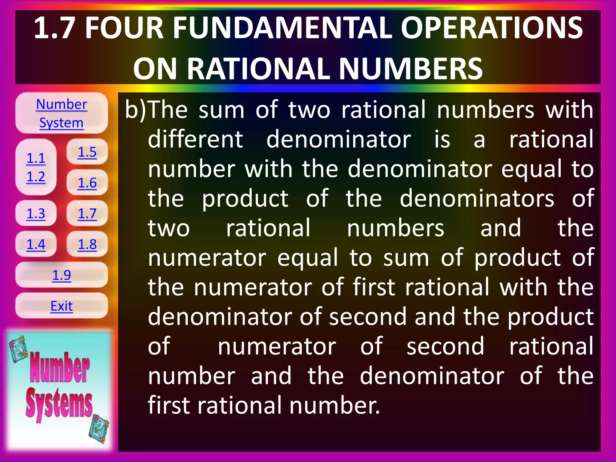 Number
System
1.1
1.2
1.5
1.6
1.3 1.7
1.8
1.9
Exit
1.4
1.7 FOUR FUNDAMENTAL OPERATIONS
ON RATIONAL NUMBERS
b)The sum of two rational numbers with
different denominator is a rational
number with the denominator equal to
the product of the denominators of
two rational numbers and the
numerator equal to sum of product of
the numerator of first rational with the
denominator of second and the product
of numerator of second rational
number and the denominator of the
first rational number.
 
