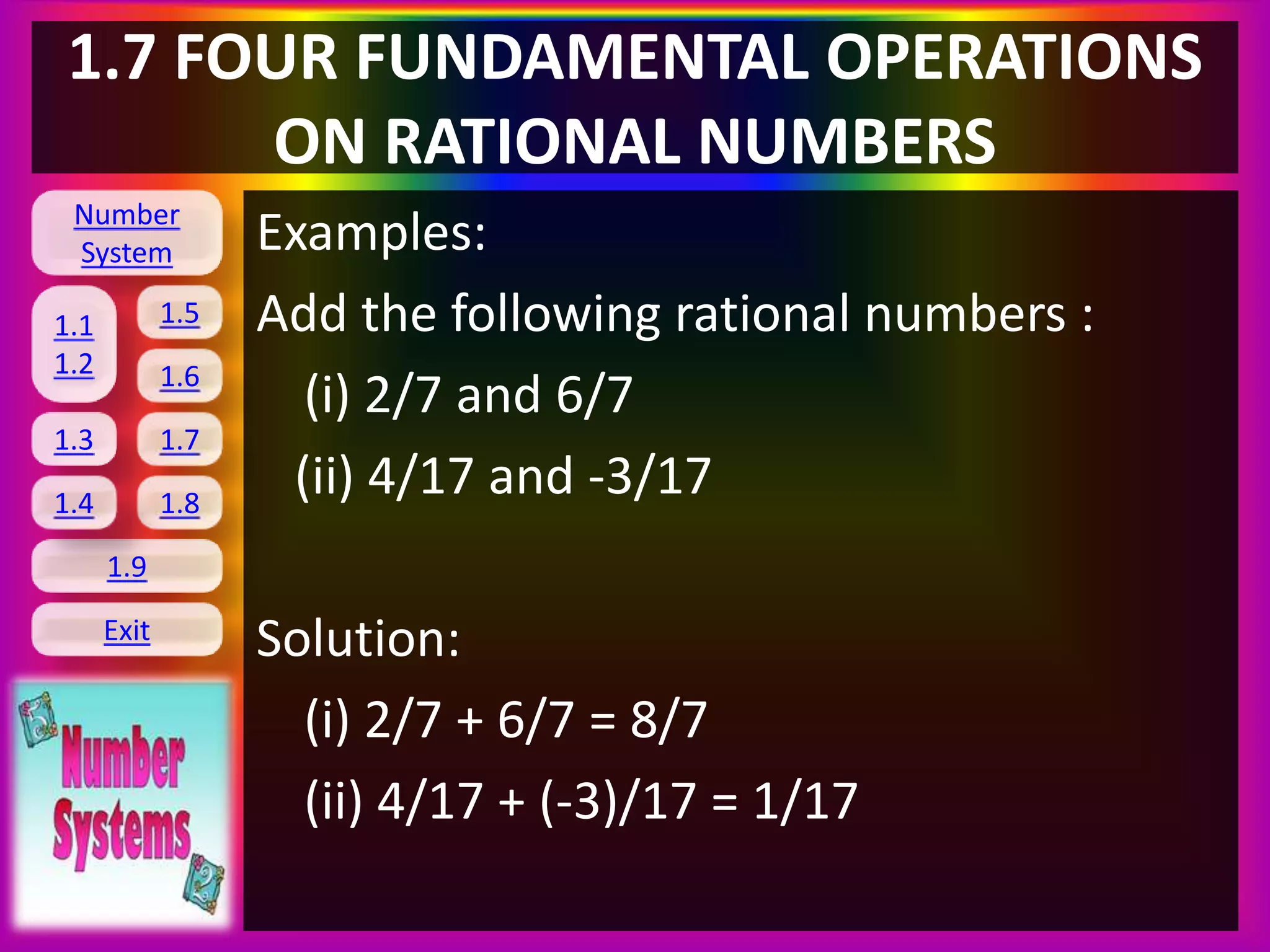 Number
System
1.1
1.2
1.5
1.6
1.3 1.7
1.8
1.9
Exit
1.4
1.7 FOUR FUNDAMENTAL OPERATIONS
ON RATIONAL NUMBERS
Examples:
Add the following rational numbers :
(i) 2/7 and 6/7
(ii) 4/17 and -3/17
Solution:
(i) 2/7 + 6/7 = 8/7
(ii) 4/17 + (-3)/17 = 1/17
 