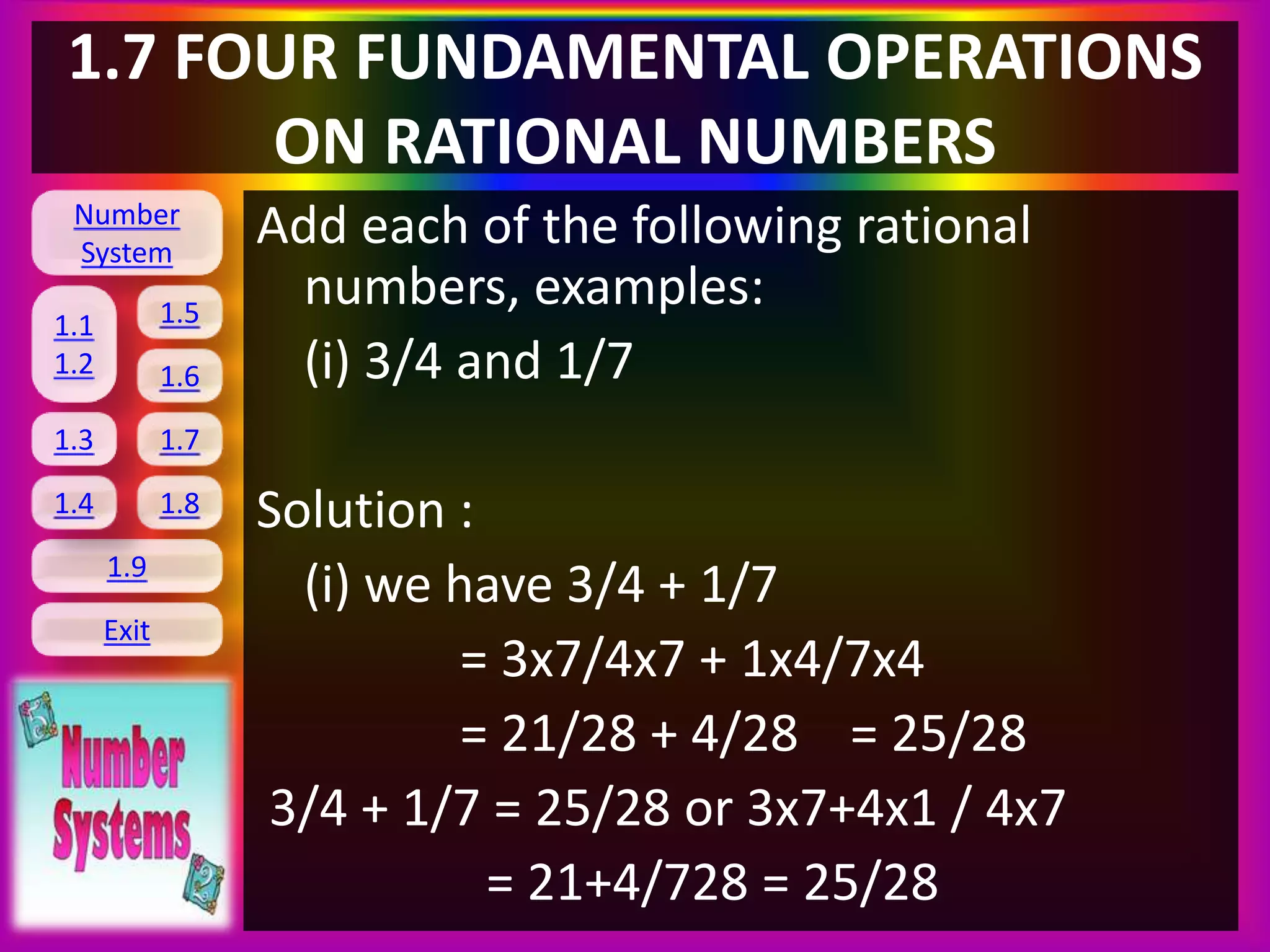 Number
System
1.1
1.2
1.5
1.6
1.3 1.7
1.8
1.9
Exit
1.4
1.7 FOUR FUNDAMENTAL OPERATIONS
ON RATIONAL NUMBERS
Add each of the following rational
numbers, examples:
(i) 3/4 and 1/7
Solution :
(i) we have 3/4 + 1/7
= 3x7/4x7 + 1x4/7x4
= 21/28 + 4/28 = 25/28
3/4 + 1/7 = 25/28 or 3x7+4x1 / 4x7
= 21+4/728 = 25/28
 