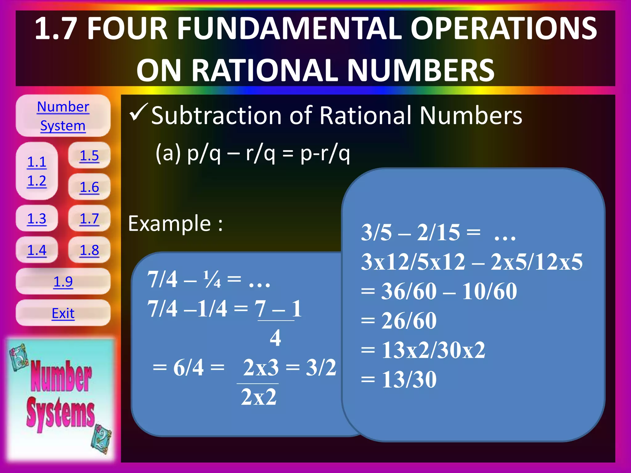 Number
System
1.1
1.2
1.5
1.6
1.3 1.7
1.8
1.9
Exit
1.4
1.7 FOUR FUNDAMENTAL OPERATIONS
ON RATIONAL NUMBERS
Subtraction of Rational Numbers
(a) p/q – r/q = p-r/q
Example :
7/4 – ¼ = …
7/4 –1/4 = 7 – 1
4
= 6/4 = 2x3 = 3/2
2x2
3/5 – 2/15 = …
3x12/5x12 – 2x5/12x5
= 36/60 – 10/60
= 26/60
= 13x2/30x2
= 13/30
 