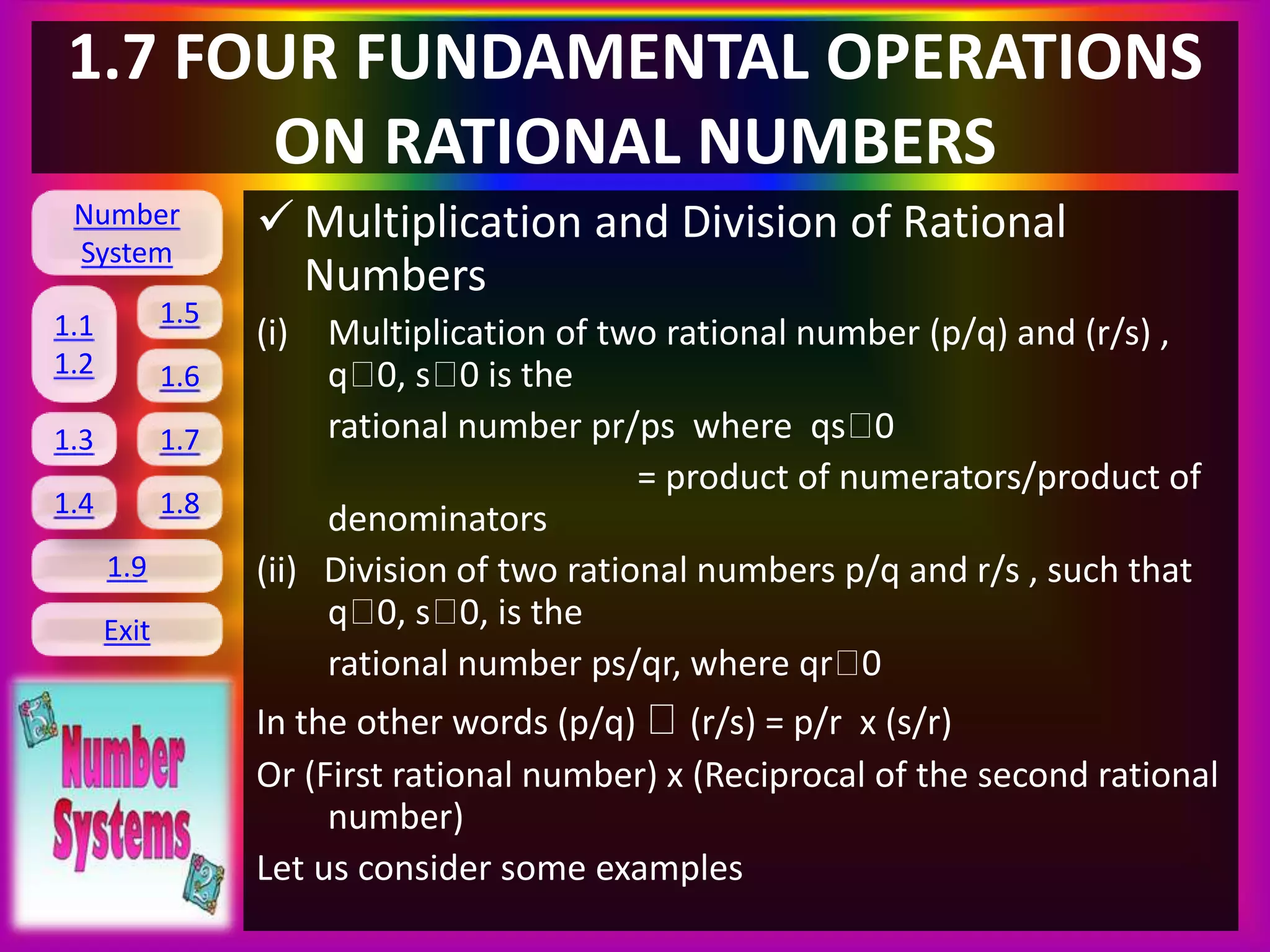 Number
System
1.1
1.2
1.5
1.6
1.3 1.7
1.8
1.9
Exit
1.4
1.7 FOUR FUNDAMENTAL OPERATIONS
ON RATIONAL NUMBERS
 Multiplication and Division of Rational
Numbers
(i) Multiplication of two rational number (p/q) and (r/s) ,
q 0, s 0 is the
rational number pr/ps where qs 0
= product of numerators/product of
denominators
(ii) Division of two rational numbers p/q and r/s , such that
q 0, s 0, is the
rational number ps/qr, where qr 0
In the other words (p/q) (r/s) = p/r x (s/r)
Or (First rational number) x (Reciprocal of the second rational
number)
Let us consider some examples
 