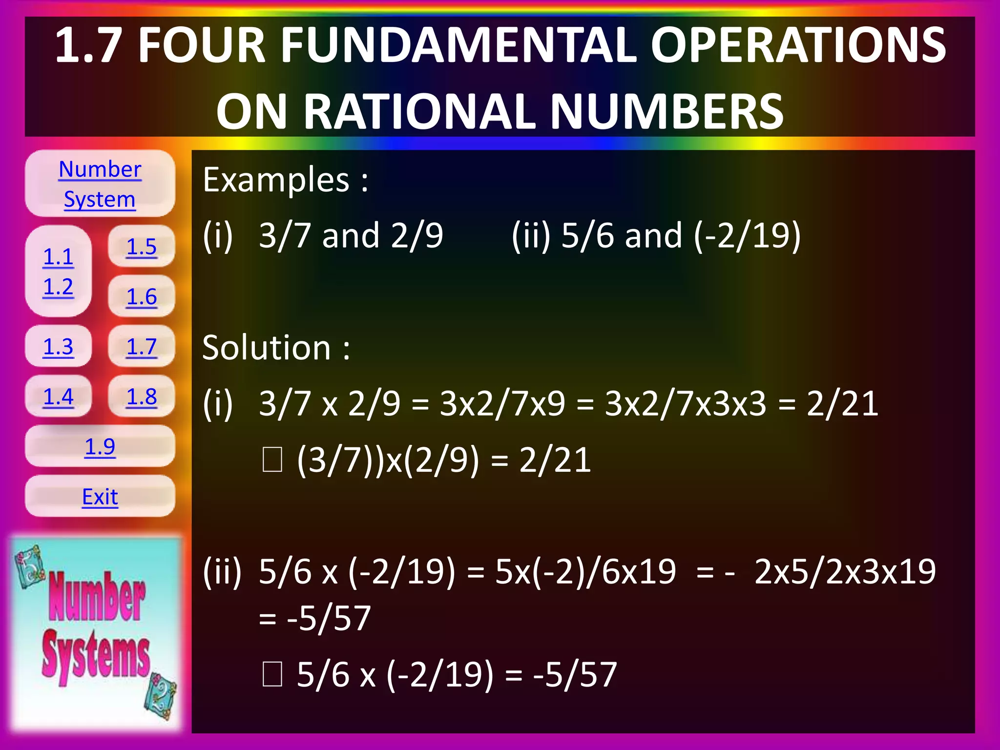Number
System
1.1
1.2
1.5
1.6
1.3 1.7
1.8
1.9
Exit
1.4
1.7 FOUR FUNDAMENTAL OPERATIONS
ON RATIONAL NUMBERS
Examples :
(i) 3/7 and 2/9 (ii) 5/6 and (-2/19)
Solution :
(i) 3/7 x 2/9 = 3x2/7x9 = 3x2/7x3x3 = 2/21
(3/7))x(2/9) = 2/21
(ii) 5/6 x (-2/19) = 5x(-2)/6x19 = - 2x5/2x3x19
= -5/57
5/6 x (-2/19) = -5/57
 