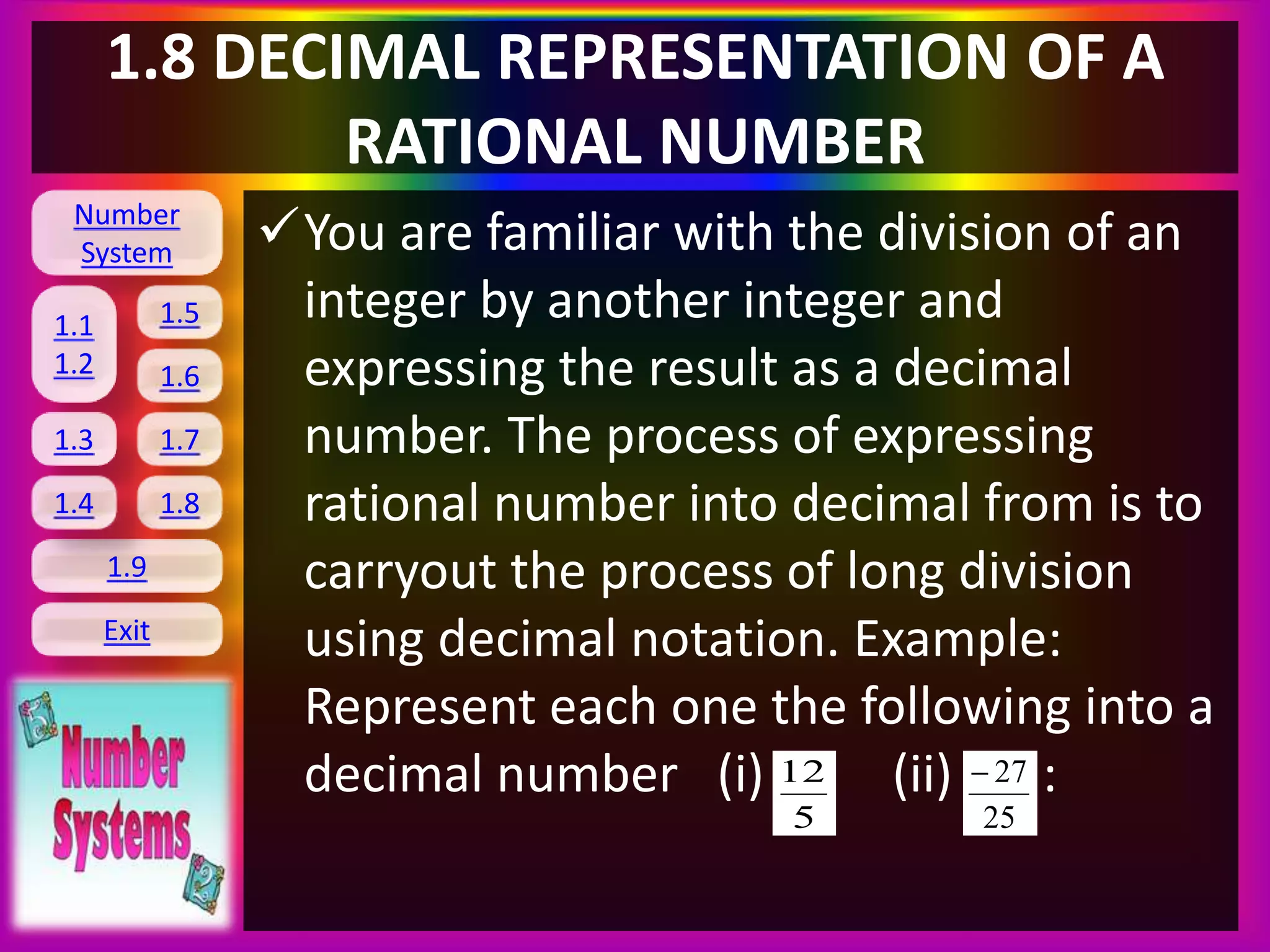 Number
System
1.1
1.2
1.5
1.6
1.3 1.7
1.8
1.9
Exit
1.4
1.8 DECIMAL REPRESENTATION OF A
RATIONAL NUMBER
You are familiar with the division of an
integer by another integer and
expressing the result as a decimal
number. The process of expressing
rational number into decimal from is to
carryout the process of long division
using decimal notation. Example:
Represent each one the following into a
decimal number (i) (ii) :
5
12
25
27
 