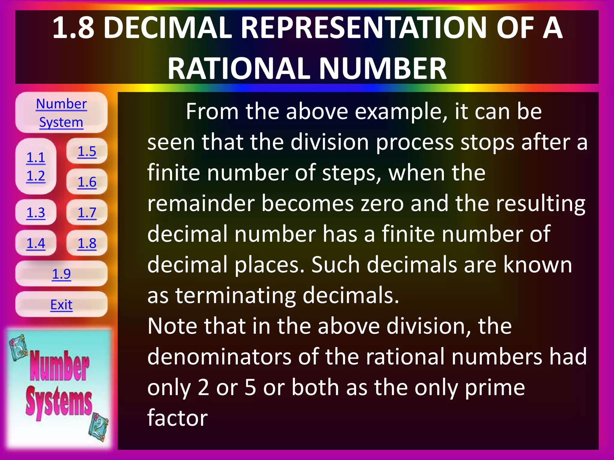Number
System
1.1
1.2
1.5
1.6
1.3 1.7
1.8
1.9
Exit
1.4
1.8 DECIMAL REPRESENTATION OF A
RATIONAL NUMBER
From the above example, it can be
seen that the division process stops after a
finite number of steps, when the
remainder becomes zero and the resulting
decimal number has a finite number of
decimal places. Such decimals are known
as terminating decimals.
Note that in the above division, the
denominators of the rational numbers had
only 2 or 5 or both as the only prime
factor
 