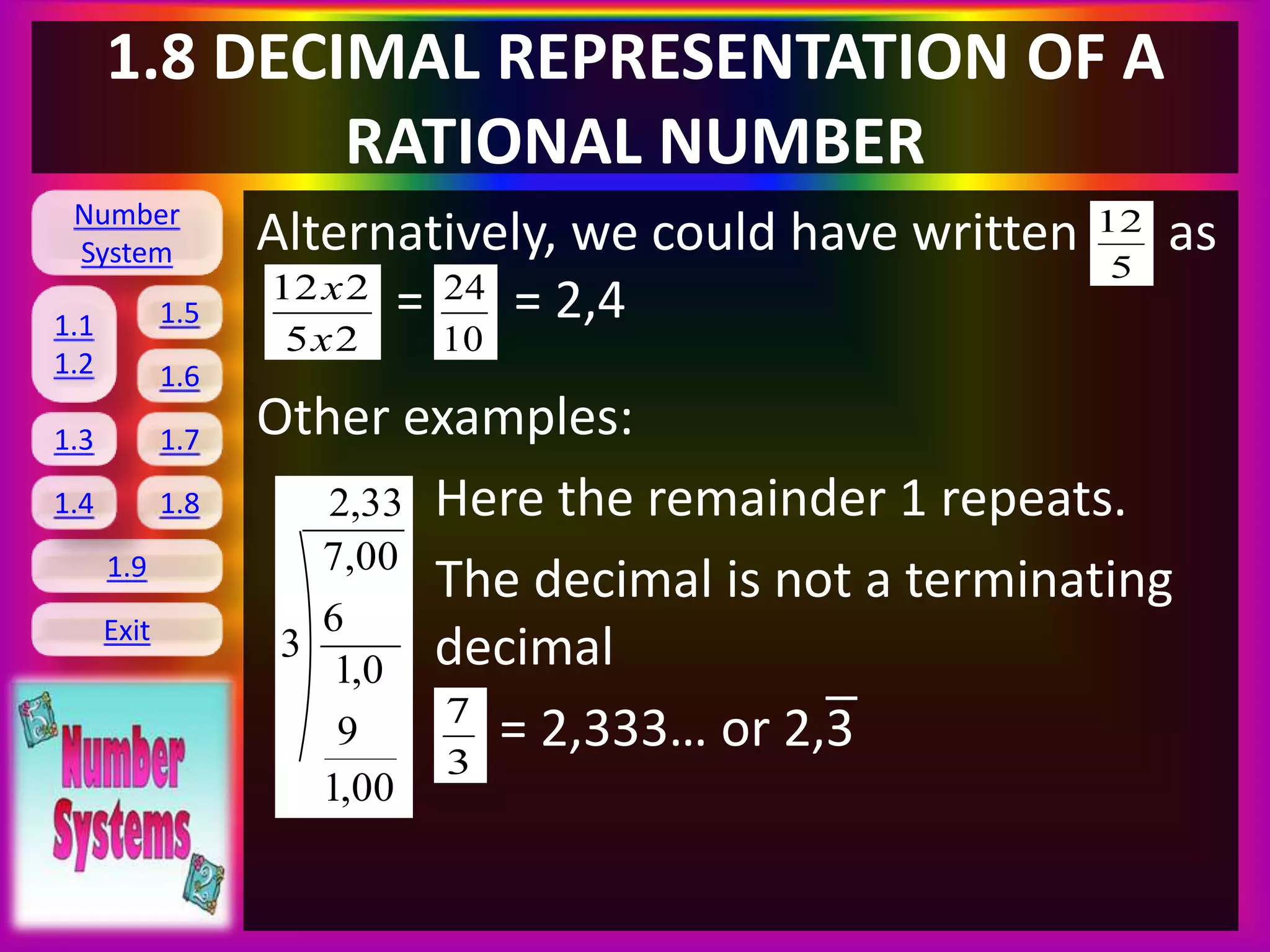 Number
System
1.1
1.2
1.5
1.6
1.3 1.7
1.8
1.9
Exit
1.4
1.8 DECIMAL REPRESENTATION OF A
RATIONAL NUMBER
Alternatively, we could have written as
= = 2,4
Other examples:
Here the remainder 1 repeats.
The decimal is not a terminating
decimal
= 2,333… or 2,3
5
12
25
212
x
x
10
24
33,2
00,1
9
0,1
6
00,7
3
3
7
 