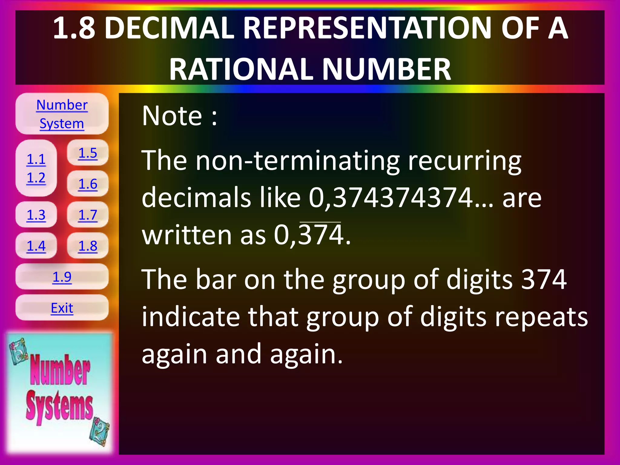 Number
System
1.1
1.2
1.5
1.6
1.3 1.7
1.8
1.9
Exit
1.4
1.8 DECIMAL REPRESENTATION OF A
RATIONAL NUMBER
Note :
The non-terminating recurring
decimals like 0,374374374… are
written as 0,374.
The bar on the group of digits 374
indicate that group of digits repeats
again and again.
 