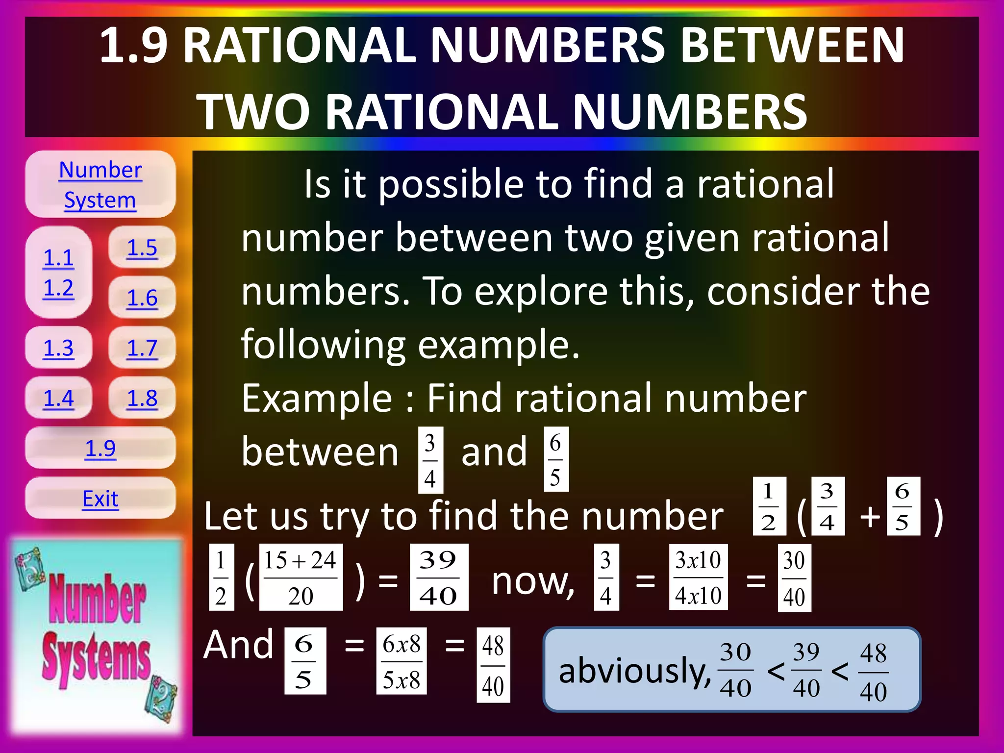 Number
System
1.1
1.2
1.5
1.6
1.3 1.7
1.8
1.9
Exit
1.4
1.9 RATIONAL NUMBERS BETWEEN
TWO RATIONAL NUMBERS
Is it possible to find a rational
number between two given rational
numbers. To explore this, consider the
following example.
Example : Find rational number
between and
Let us try to find the number ( + )
( ) = now, = =
And = =
4
3
5
6
2
1
4
3
5
6
2
1
20
2415
40
39
4
3
104
103
x
x
40
30
5
6
85
86
x
x
40
48
abviously, < <40
30
40
39
40
48
 