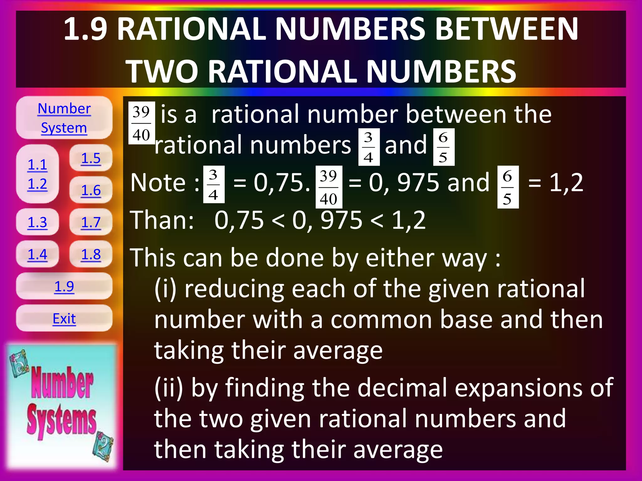 Number
System
1.1
1.2
1.5
1.6
1.3 1.7
1.8
1.9
Exit
1.4
1.9 RATIONAL NUMBERS BETWEEN
TWO RATIONAL NUMBERS
is a rational number between the
rational numbers and
Note : = 0,75. = 0, 975 and = 1,2
Than: 0,75 < 0, 975 < 1,2
This can be done by either way :
(i) reducing each of the given rational
number with a common base and then
taking their average
(ii) by finding the decimal expansions of
the two given rational numbers and
then taking their average
4
340
39
5
6
4
3
40
39
5
6
 