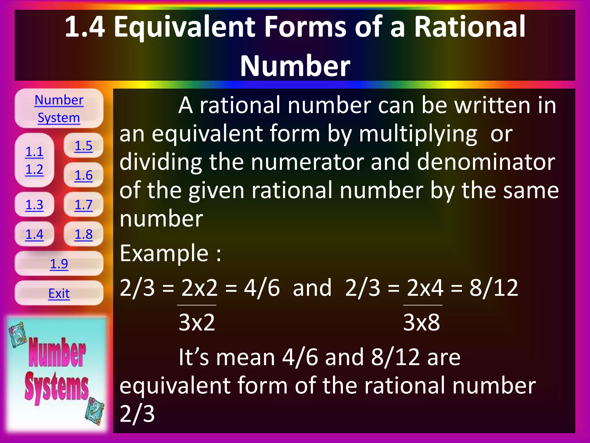 Number
System
1.1
1.2
1.5
1.6
1.3 1.7
1.8
1.9
Exit
1.4
1.4 Equivalent Forms of a Rational
Number
A rational number can be written in
an equivalent form by multiplying or
dividing the numerator and denominator
of the given rational number by the same
number
Example :
2/3 = 2x2 = 4/6 and 2/3 = 2x4 = 8/12
3x2 3x8
It’s mean 4/6 and 8/12 are
equivalent form of the rational number
2/3
 