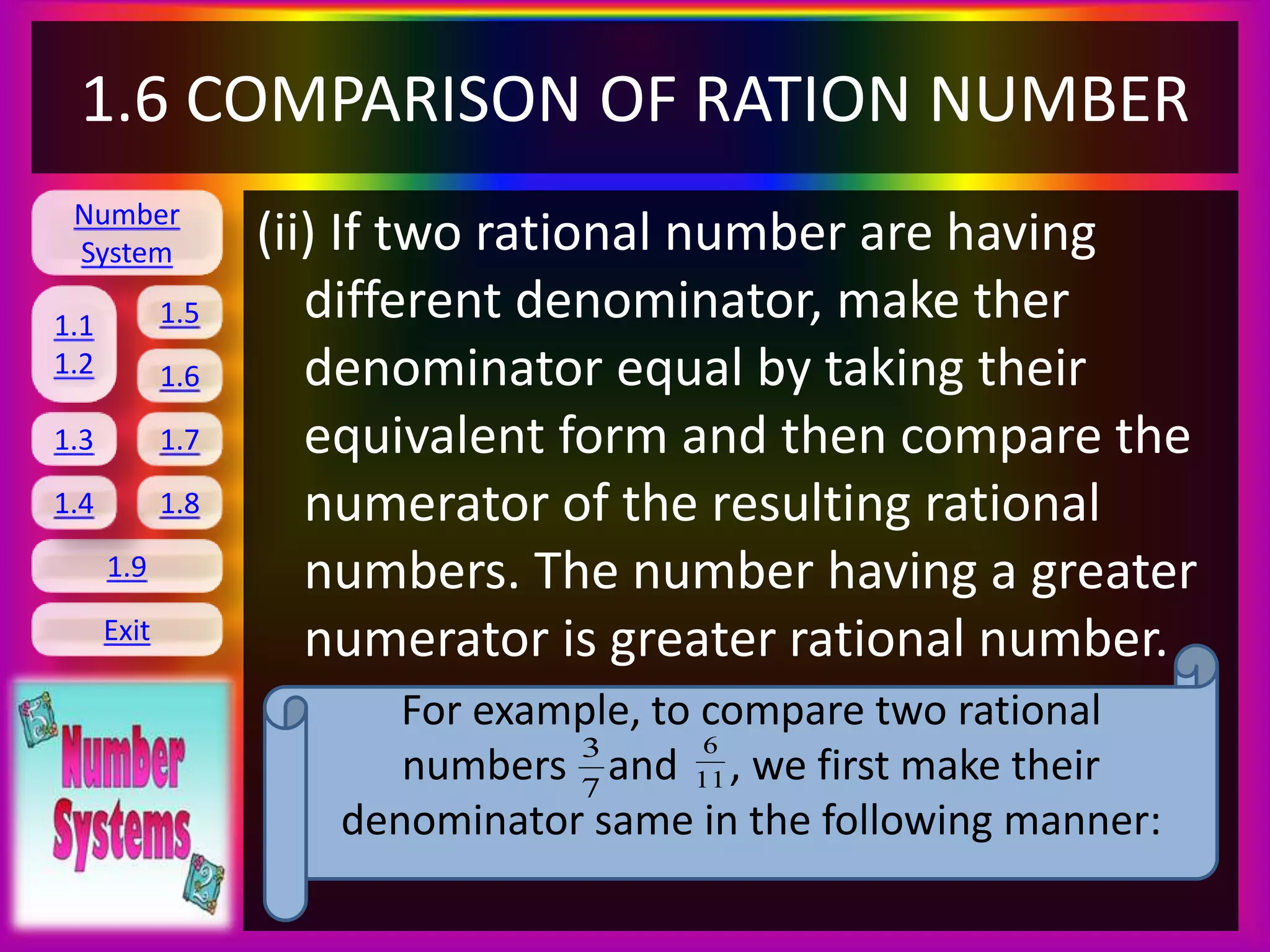 Number
System
1.1
1.2
1.5
1.6
1.3 1.7
1.8
1.9
Exit
1.4
1.6 COMPARISON OF RATION NUMBER
(ii) If two rational number are having
different denominator, make ther
denominator equal by taking their
equivalent form and then compare the
numerator of the resulting rational
numbers. The number having a greater
numerator is greater rational number.
For example, to compare two rational
numbers and , we first make their
denominator same in the following manner:
7
3
11
6
 