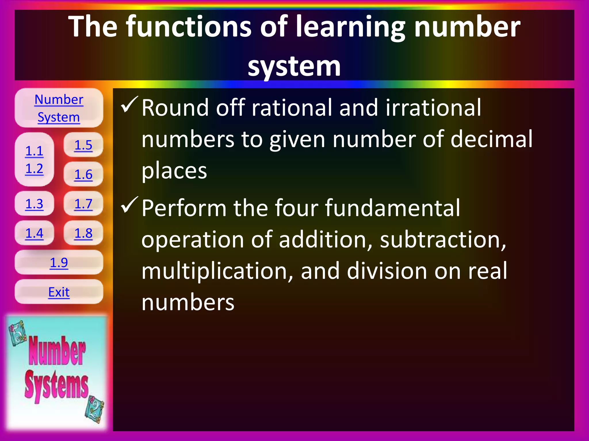 Number
System
1.1
1.2
1.5
1.6
1.3 1.7
1.8
1.9
Exit
1.4
The functions of learning number
system
Round off rational and irrational
numbers to given number of decimal
places
Perform the four fundamental
operation of addition, subtraction,
multiplication, and division on real
numbers
 