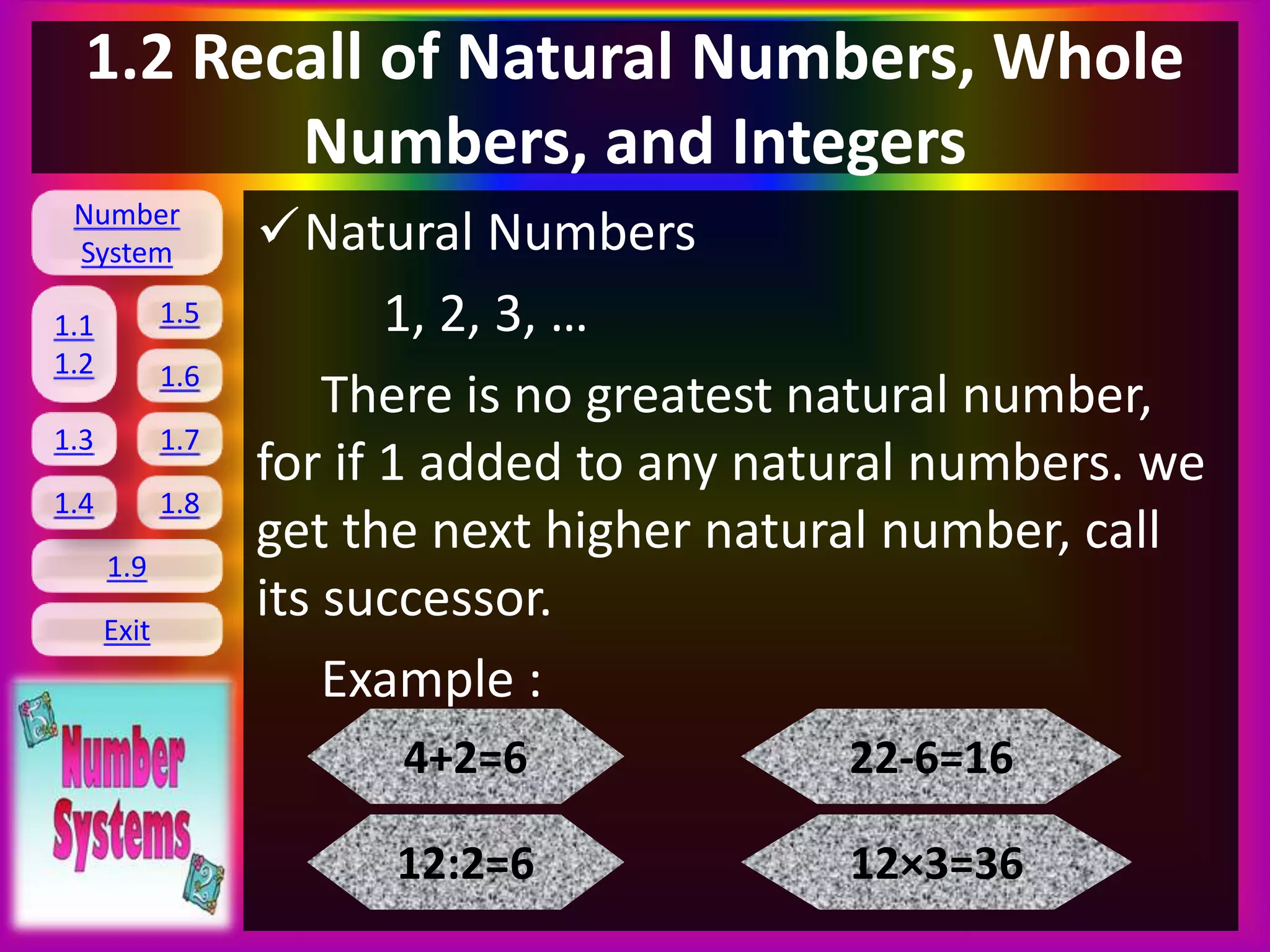 Number
System
1.1
1.2
1.5
1.6
1.3 1.7
1.8
1.9
Exit
1.4
1.2 Recall of Natural Numbers, Whole
Numbers, and Integers
Natural Numbers
1, 2, 3, …
There is no greatest natural number,
for if 1 added to any natural numbers. we
get the next higher natural number, call
its successor.
Example :
4+2=6
12:2=6
22-6=16
12×3=36
 
