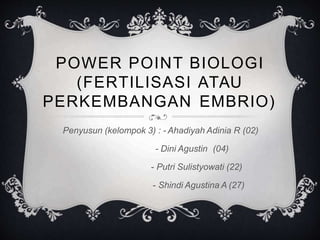 POWER POINT BIOLOGI
(FERTILISASI ATAU
PERKEMBANGAN EMBRIO)
Penyusun (kelompok 3) : - Ahadiyah Adinia R (02)
- Dini Agustin (04)
- Putri Sulistyowati (22)
- Shindi Agustina A (27)
 