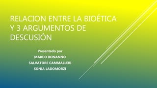 RELACION ENTRE LA BIOÉTICA
Y 3 ARGUMENTOS DE
DESCUSIÓN
Presentado por
MARCO BONANNO
SALVATORE CAMMALLERI
SONIA LADOMORZI
 