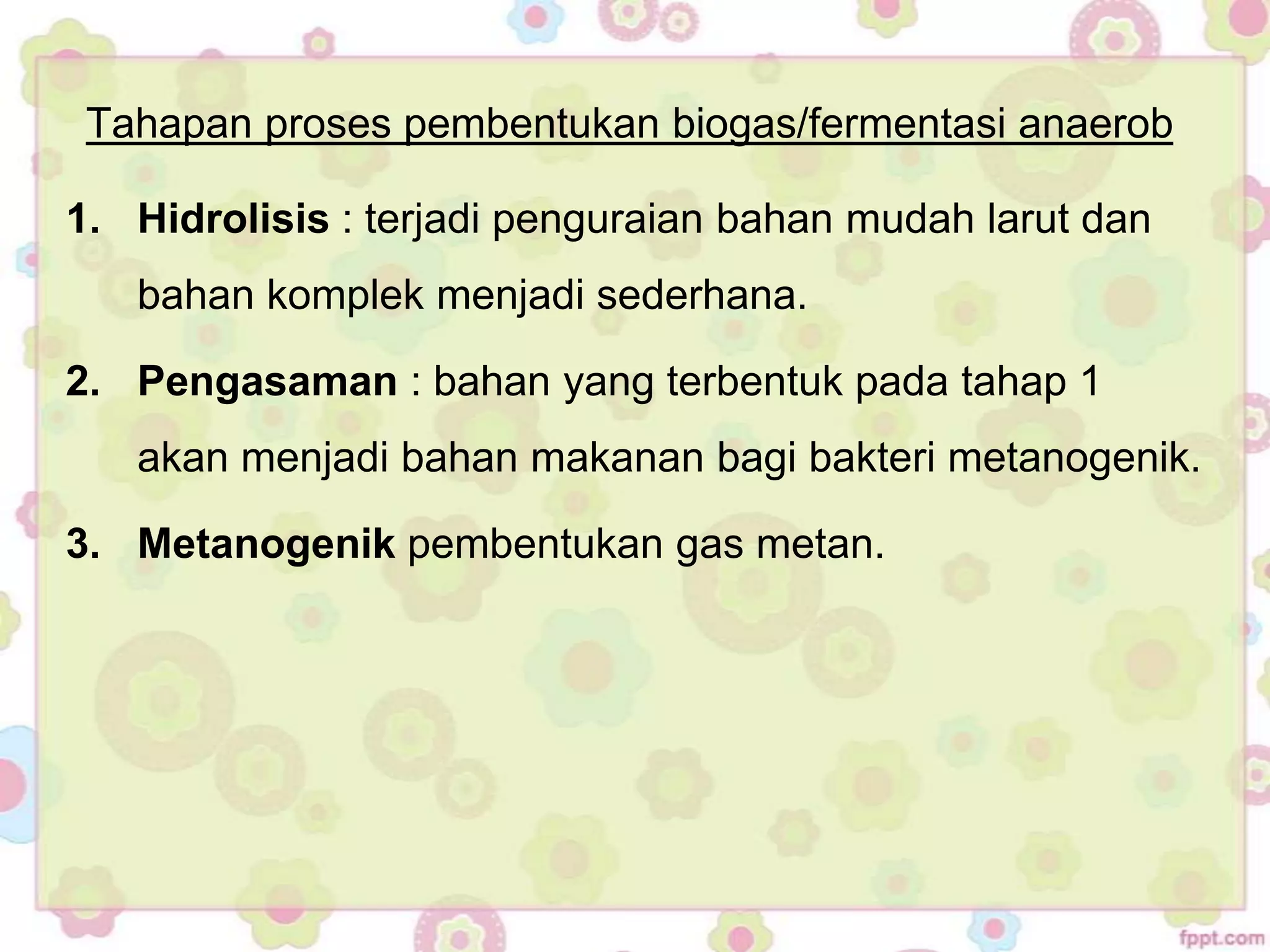 Tahapan proses pembentukan biogas/fermentasi anaerob
1. Hidrolisis : terjadi penguraian bahan mudah larut dan
bahan komplek menjadi sederhana.
2. Pengasaman : bahan yang terbentuk pada tahap 1
akan menjadi bahan makanan bagi bakteri metanogenik.
3. Metanogenik pembentukan gas metan.