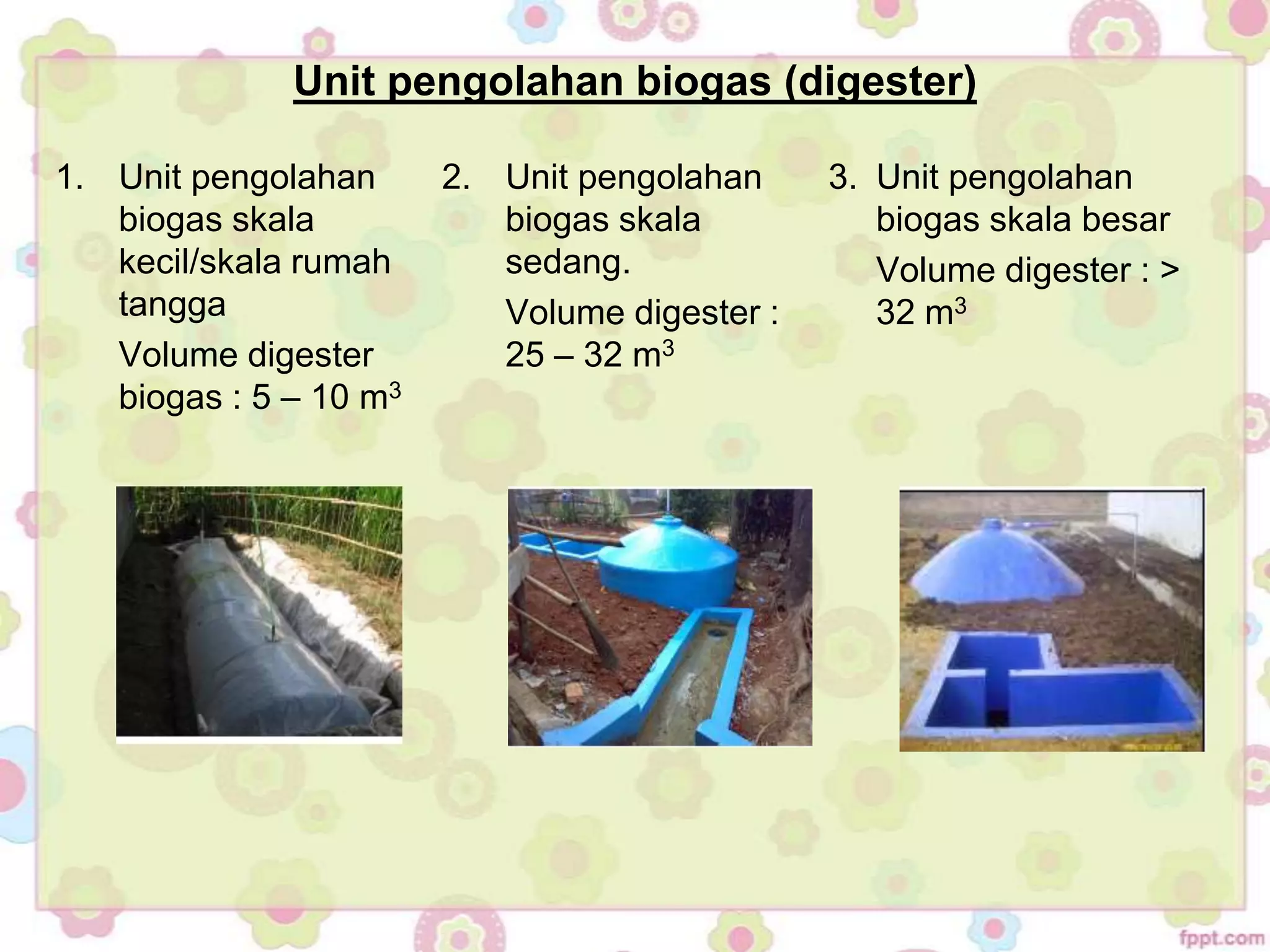 1. Unit pengolahan
biogas skala
kecil/skala rumah
tangga
Volume digester
biogas : 5 – 10 m3
2. Unit pengolahan
biogas skala
sedang.
Volume digester :
25 – 32 m3
3. Unit pengolahan
biogas skala besar
Volume digester : >
32 m3
Unit pengolahan biogas (digester)