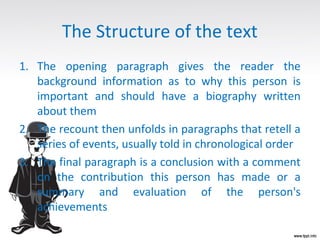The Structure of the text
1. The opening paragraph gives the reader the
background information as to why this person is
important and should have a biography written
about them
2. The recount then unfolds in paragraphs that retell a
series of events, usually told in chronological order
3. The final paragraph is a conclusion with a comment
on the contribution this person has made or a
summary and evaluation of the person's
achievements
 