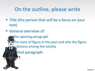 On the outline, please write
• Title (the person that will be a focus on your
text)
• General overview of:
– The opening paragraph
– The story of figure in the past and why the figure
is famous among the society
• The final paragraph
 