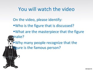 You will watch the video
On the video, please identify:
•Who is the figure that is discussed?
•What are the masterpiece that the figure
make?
•Why many people recognize that the
figure is the famous person?
 