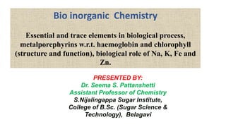 Bio inorganic Chemistry
Essential and trace elements in biological process,
metalporephyrins w.r.t. haemoglobin and chlorophyll
(structure and function), biological role of Na, K, Fe and
Zn.
PRESENTED BY:
Dr. Seema S. Pattanshetti
Assistant Professor of Chemistry
S.Nijalingappa Sugar Institute,
College of B.Sc. (Sugar Science &
Technology), Belagavi
 