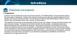 Introduce
1 Progression
Leukemia can be divided into acute and chronic leukemia. The differentiation of acute leukemia cells in
the early stage of stagnation, mainly to the original and early young cells, the rapid development of the
disease, the course of several months. Chronic leukemia cells are well differentiated, mainly in naive or
mature cells, and develop slowly, with a course of several years.
The treatment of leukemia can be generally divided into two main stages: induced remission therapy and
post-remission therapy. The latter can be further divided into two phases: consolidating treatment
intensive treatment and maintenance treatment. The purpose of induction of remission is to quickly
reduce the leukemia cells as much as possible, so that the hematopoietic function of the bone marrow
can be restored to a normal level to achieve complete remission. The purpose of post-remission therapy
is to further eliminate the remaining leukemic cells in the body, prevent recurrence of leukemia, prolong
remission and survival time, and strive to cure leukemia by adopting consolidation and intensive
treatment for a longer period of time.
Progression and prognosis
 