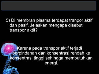 5) Di membran plasma terdapat tranpor aktif 
dan pasif. Jelaskan mengapa disebut 
transpor aktif? 
Karena pada transpor aktif terjadi 
perpindahan dari konsentrasi rendah ke 
konsentrasi tinggi sehingga membutuhkan 
energi. 
