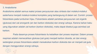 3. Anabolisme
Anabolisme adalah semua reaksi proses penyusunan atau sintesis dari molekul-molekul
sederhana menjadi molekul-molekul kompleks yang berlangsung di dalam sel. Contoh: proses
fotosintesis pada tumbuhan hijau. Fotosintesis adalah peristiwa penyusunan zat organik
(glukosa) dari zat anorganik (air dan karbon dioksida) dan energi cahaya. Karena bahan baku
yang digunakan adalah zat karbon (karbon dioksida), maka dapat disebut juga asimilasi zat
karbon.
Pada dasarnya proses fotosintesis itu kebalikan dari proses respirasi. Dalam proses
respirasi adalah memecahkan glukosa (zat gula) menjadi karbon diosida, air dan energi,
sedangkan proses fotosintesis adalah mereaksikan karbon dioksida dan air menjadi zat gula
dengan menggunakan energi cahaya.
 