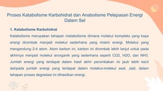 1. Katabolisme Karbohidrat
Katabolisme merupakan tahapan metabolisme dimana molekul kompleks yang kaya
energi dirombak menjadi molekul sederhana yang miskin energi. Molekul yang
mengandung 2-4 atom. Atom karbon ini, karbon ini dirombak lebih lanjut untuk pada
akhirnya menjadi molekul anorganik yang sederhana seperti CO2, H2O, dan NH3.
Jumlah energi yang terdapat dalam hasil akhir perombakan ini jauh lebih kecil
daripada jumlah energi yang terdapat dalam molekul-molekul asal. Jadi, dalam
tahapan proses degradasi ini dihasilkan energi.
Proses Katabolisme Karbohidrat dan Anabolisme Pelepasan Energi
Dalam Sel
 