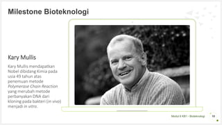 Modul 6 KB1 - Bioteknologi
Kary Mullis
Kary Mullis mendapatkan
Nobel dibidang Kimia pada
usia 49 tahun atas
penemuan metode
Polymerase Chain Reaction
yang merubah metode
perbanyakan DNA dari
kloning pada bakteri (in vivo)
menjadi in vitro.
10
Milestone Bioteknologi
 