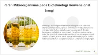 Modul 6 KB1 - Bioteknologi
Peran Mikroorganisme pada Bioteknologi Konvensional
Beberapa mikroorganisme mampu menghasilkan senyawa
etanol (alkohol) melalui proses fermetnasi. Pembuatan alkohol
menggunakan bahan baku berupa bahan organik dengan
kandungan karbohidrat yang tinggi. Etanol merupakan bahan
baku dari gasohol, bahan bakar campuran bensil dengan etanol
absolut. Saat ini, bahan bakar biofuel lebih menjanjikan karena
ketersediaan bahan yang berkelanjutan serta ramah lingkungan.
18
Energi
 