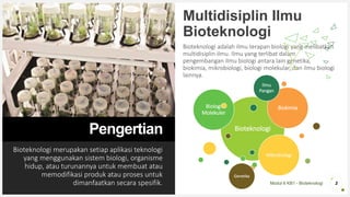 Modul 6 KB1 - Bioteknologi
Pengertian
Bioteknologi merupakan setiap aplikasi teknologi
yang menggunakan sistem biologi, organisme
hidup, atau turunannya untuk membuat atau
memodifikasi produk atau proses untuk
dimanfaatkan secara spesifik.
Multidisiplin Ilmu
Bioteknologi
Bioteknologi adalah ilmu terapan biologi yang melibatkan
multidisiplin ilmu. Ilmu yang terlibat dalam
pengembangan ilmu biologi antara lain genetika,
biokimia, mikrobiologi, biologi molekular, dan ilmu biologi
lainnya.
2
Bioteknologi
Biologi
Molekuler
Biokimia
Mikrobiologi
Genetika
Ilmu
Pangan
 