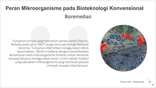 Modul 6 KB1 - Bioteknologi
Peran Mikroorganisme pada Bioteknologi Konvensional
21
Bioremediasi
Tumpahan minyak yang mencemari pantai-pantai Chennai,
Meksiko pada tahun 2017 sangat merusak ekologi diwilayah
tercemar. Tumpahan dibersihkan menggunakan teknik
bioremediasi. Teknik ini bekerja dengan memanfaatkan
kemampuan alami mikroorganisme tertentu untuk memecah
senyawa beracun menggunakan enzim. Enzim adalah molekul
yang ada dalam mikroorganisme yang memecah polutan
menjadi senyawa tidak beracun.
 