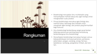Modul 6 KB1 - Bioteknologi
Rangkuman
• Bioteknologi merupakan ilmu multidisiplin yang
memanfaatkan mahluk hidup atau agen biologi untuk
menghasilkan suatu produk.
• Prinsip bioteknologi mencakup agen biologi atau
mahluk hidup, teknologi atau metode untuk
mengubah agen biologi, dan produk yang bermanfaat
bagi manusia.
• Ilmu bioteknologi berkembang sangat pesat berkat
beberapa penemuan penting yang mendukung
berkembangnya ilmu bioteknologi.
• Pemanfaatan bioteknologi mencakup hamper semua
bidang kehidupan termasuk pertanian, perikanan,
peternakan, pangan, sandang, energi, farmasi,
kedokteran, tambang, pengolahan limbah, dan lain-
lain.
24
--
 